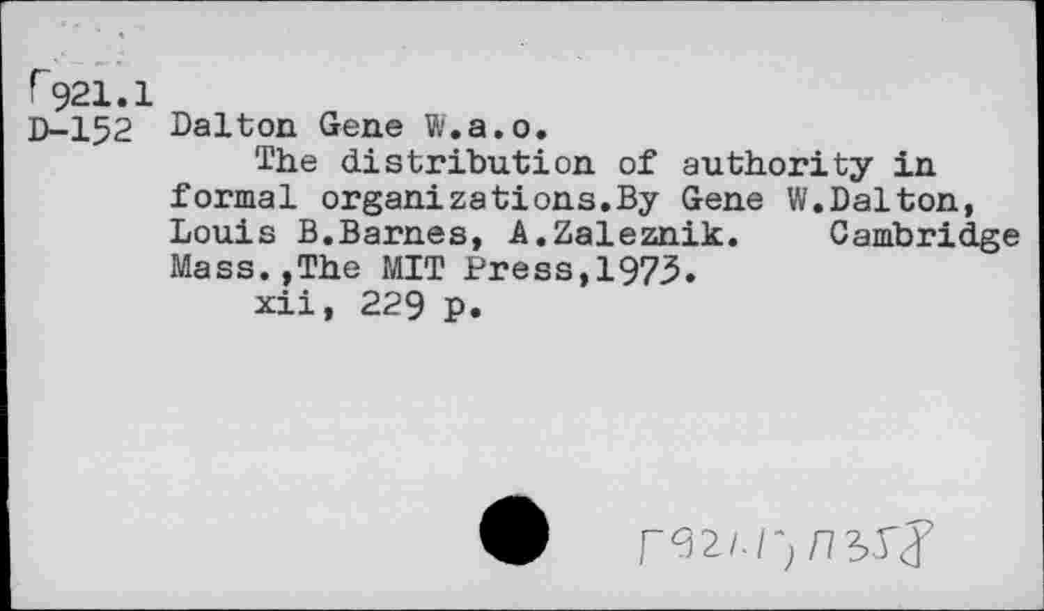 ﻿r921.1
D-152 Dalton Gene W.a.o.
The distribution of authority in formal organizations.By Gene W.Dalton, Louis B.Barnes, A.Zaleznik. Cambridge Mass.,The MIT Press,1973.
xii, 229 p.